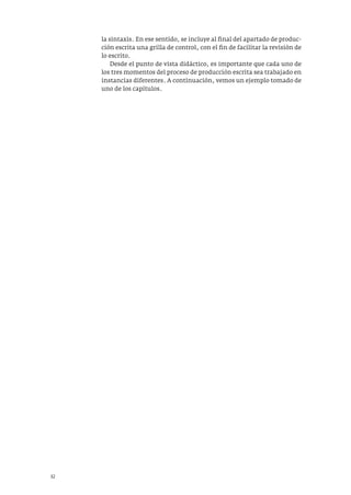 32
la sintaxis. En ese sentido, se incluye al final del apartado de produc-
ción escrita una grilla de control, con el fin de facilitar la revisión de
lo escrito.
Desde el punto de vista didáctico, es importante que cada uno de
los tres momentos del proceso de producción escrita sea trabajado en
instancias diferentes. A continuación, vemos un ejemplo tomado de
uno de los capítulos.
 