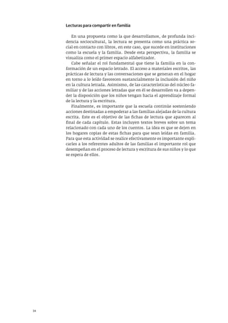 34
Lecturas para compartir en familia
En una propuesta como la que desarrollamos, de profunda inci-
dencia sociocultural, la lectura se presenta como una práctica so-
cial en contacto con libros, en este caso, que sucede en instituciones
como la escuela y la familia. Desde esta perspectiva, la familia se
visualiza como el primer espacio alfabetizador.
Cabe señalar el rol fundamental que tiene la familia en la con-
formación de un espacio letrado. El acceso a materiales escritos, las
prácticas de lectura y las conversaciones que se generan en el hogar
en torno a lo leído favorecen sustancialmente la inclusión del niño
en la cultura letrada. Asimismo, de las características del núcleo fa-
miliar y de las acciones letradas que en él se desarrollen va a depen-
der la disposición que los niños tengan hacia el aprendizaje formal
de la lectura y la escritura.
Finalmente, es importante que la escuela continúe sosteniendo
acciones destinadas a empoderar a las familias alejadas de la cultura
escrita. Este es el objetivo de las fichas de lectura que aparecen al
final de cada capítulo. Estas incluyen textos breves sobre un tema
relacionado con cada uno de los cuentos. La idea es que se dejen en
los hogares copias de estas fichas para que sean leídas en familia.
Para que esta actividad se realice efectivamente es importante expli-
carles a los referentes adultos de las familias el importante rol que
desempeñan en el proceso de lectura y escritura de sus niños y lo que
se espera de ellos.
 