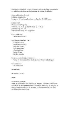 Mochiteca. Actividades de lectura y escritura en entornos familiares y comunitarios
1.a
edición ©Administración Nacional de Educación Pública
Consejo Directivo Central
Políticas Lingüísticas
Programa de Lectura y Escritura en Español (ProLEE), 2019
San José 878
Montevideo (Uruguay)
Tel./Fax.: 29.01.98.30–29.08.26.74–29.00.77.42
prolee@anep.edu.uy
https://www.anep.edu.uy/prolee/
Coordinación:
María Noel Guidali
Equipo de elaboración:
Alejandra Galli
María Noel Guidali
Gabriela Irureta
Ruth Kaufman
Claudia López
Paola Melgar
Sandra Román
Edición, diseño e ilustración:
Taller de Comunicación. Ilustraciones: Florencia Rodríguez
Corrección:
Eliana Lucián
Impresión:
Depósito legal:
ISBN:
Impreso en Uruguay
Material publicado y distribuido por la anep, Políticas Lingüísticas,
Programa de Lectura y Escritura en Español (prolee), en los centros
educativos dependientes de la anep, en forma gratuita, con fines
estrictamente educativos.
 