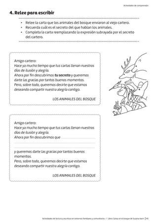 4. Relee para escribir
• Relee la carta que los animales del bosque enviaron al viejo cartero.
• Recuerda cuál es el secreto del que hablan los animales.
• Completa la carta reemplazando la expresión subrayada por el secreto
del cartero.
Amigo cartero:
Hace ya mucho tiempo que tus cartas llenan nuestros
días de ilusión y alegría.
Ahora por fin descubrimos que .............................................
..........................................................................................................
.........................................................................................................
y queremos darte las gracias por tantos buenos
momentos.
Pero, sobre todo, queremos decirte que estamos
deseando compartir nuestra alegría contigo.
LOS ANIMALES DEL BOSQUE
Amigo cartero:
Hace ya mucho tiempo que tus cartas llenan nuestros
días de ilusión y alegría.
Ahora por fin descubrimos tu secreto y queremos
darte las gracias por tantos buenos momentos.
Pero, sobre todo, queremos decirte que estamos
deseando compartir nuestra alegría contigo.
LOS ANIMALES DEL BOSQUE
Actividades de lectura y escritura en entornos familiares y comunitarios / Libro Cartas en el bosque de Susana Isern |45
Actividades de comprensión
 