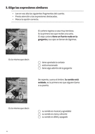 5. Elige las expresiones similares
• Lee en voz alta los siguientes fragmentos del cuento.
• Presta atención a las expresiones destacadas.
• Marca la opción correcta.
Es lo mismo que decir:
El cartero regresa a casa muy nervioso.
Es la primera vez que recibe una carta.
El viejo cartero tiene un fuerte nudo en la
garganta y sus ojos se llenan de lágrimas.
tiene apretada la corbata
está emocionado
tiene algo adentro de la garganta
Es lo mismo que decir:
De repente, suena el timbre. Su sonido está
oxidado, es la primera vez que alguien llama
a su puerta.
su sonido es musical y agradable
su sonido es claro y vibrante
su sonido es débil y apagado
|46
 