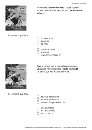Es lo mismo que decir:
toma un arma
se anima
se enoja
se caen al suelo
lo atacan
se vienen encima de él
Finalmente se arma de valor y la abre. Fuera lo
esperan todos los animales. Al verlo, se abalanzan
sobre él.
Es lo mismo que decir:
El viejo cartero sonríe colorado entre abrazos
y halagos. Y mientras tanto ya está tramando
las cartas que va a escribir de noche.
está planeando
está escribiendo
está contando
palabras de consuelo
palabras de alabanza
palabras de agradecimiento
Actividades de lectura y escritura en entornos familiares y comunitarios / Libro Cartas en el bosque de Susana Isern |47
Actividades de comprensión
 