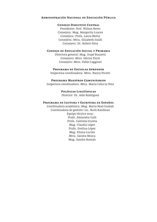 Administración Nacional de Educación Pública
Consejo Directivo Central
Presidente: Prof. Wilson Netto
Consejera: Mag. Margarita Luaces
Consejera: Profa. Laura Motta
Consejera: Mtra. Elizabeth Ivaldi
Consejero: Dr. Robert Silva
Consejo de Educación Inicial y Primaria
Directora general: Mag. Irupé Buzzetti
Consejero: Mtro. Héctor Florit
Consejero: Mtro. Pablo Caggiani
Programa de Escuelas Aprender
Inspectora coordinadora: Mtra. Nancy Picotti
Programa Maestros Comunitarios
Inspectora coordinadora: Mtra. María Celia Le Pera
Políticas Lingüísticas
Director: Dr. Aldo Rodríguez
Programa de Lectura y Escritura en Español
Coordinadora académica: Mag. María Noel Guidali
Coordinadora de gestión: Lic. Ruth Kaufman
Equipo técnico 2019:
Profa. Alejandra Galli
Profa. Gabriela Irureta
Mag. Claudia López
Profa. Evelina López
Mag. Eliana Lucián
Mtra. Sandra Mosca
Mag. Sandra Román
 