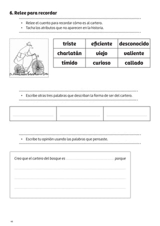 6. Relee para recordar
• Relee el cuento para recordar cómo es al cartero.
• Tacha los atributos que no aparecen en la historia.
triste eficiente desconocido
charlatán viejo valiente
tímido curioso callado
• Escribe otras tres palabras que describan la forma de ser del cartero.
.................................................. .................................................. ..................................................
Creo que el cartero del bosque es ............................................................. porque
.............................................................................................................................................
.............................................................................................................................................
.............................................................................................................................................
• Escribe tu opinión usando las palabras que pensaste.
|48
 