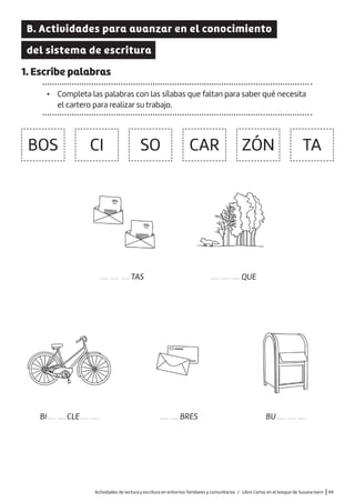 B. Actividades para avanzar en el conocimiento
del sistema de escritura
1. Escribe palabras
• Completa las palabras con las sílabas que faltan para saber qué necesita
el cartero para realizar su trabajo.
———TAS
BOS CI SO CAR ZÓN TA
———QUE
——BRES
BI———CLE——— BU———
Actividades de lectura y escritura en entornos familiares y comunitarios / Libro Cartas en el bosque de Susana Isern |49
 
