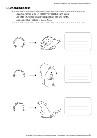 3. Separa palabras
• La computadora tenía un problema y escribió todo junto.
• Lee cada enunciado y separa las palabras con una rayita.
• Luego cópialos y coloca el punto final.
.........................................
.........................................
.........................................
.........................................
.........................................
.........................................
.........................................
.........................................
.........................................
.........................................
.........................................
.........................................
D
I
S
C
U
L
P
AELPI
N
C
H
A
Z
O
N
O
S
EPREO
C
U
P
E
N
O
P
U
EDODO
R
M
I
R
Actividades de lectura y escritura en entornos familiares y comunitarios / Libro Cartas en el bosque de Susana Isern |51
Actividades para avanzar en el conocimiento del sistema de escritura
 