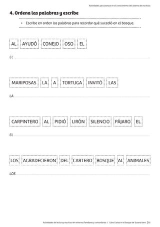 4. Ordena las palabras y escribe
• Escribe en orden las palabras para recordar qué sucedió en el bosque.
AL
MARIPOSAS
CARPINTERO
AGRADECIERON
TORTUGA INVITÓ LAS
DEL CARTERO BOSQUE ANIMALES
LA
AL
AL
A
EL
EL
AYUDÓ OSO
LOS
CONEJO
PIDIÓ LIRÓN SILENCIO PÁJARO
EL ............................................................................................................................................................................
LA ............................................................................................................................................................................
EL ............................................................................................................................................................................
LOS .........................................................................................................................................................................
Actividades de lectura y escritura en entornos familiares y comunitarios / Libro Cartas en el bosque de Susana Isern |53
Actividades para avanzar en el conocimiento del sistema de escritura
 