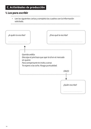 C. Actividades de producción
1. Lee para escribir
• Lee las siguientes cartas y completa los cuadros con la información
solicitada.
Querida ardilla:
Disculpa el pinchazo que ayer te di en el mercado
sin querer.
Para compensarte te invito a cenar.
Te espero a las ocho. Ruego puntualidad.
ERIZO
¿A quién le escribe?
.........................................
¿Quién escribe?
.........................................
¿Para qué le escribe?
.......................................................................
|54
 