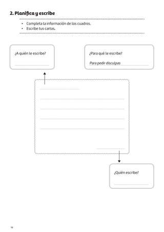 2. Planifica y escribe
• Completa la información de los cuadros.
• Escribe tus cartas.
................................................
........................................................................................................
........................................................................................................
........................................................................................................
........................................................................................................
...................................
¿A quién le escribe?
.........................................
¿Para qué le escribe?
.......................................................................
¿Quién escribe?
.........................................
Para pedir disculpas
|56
 