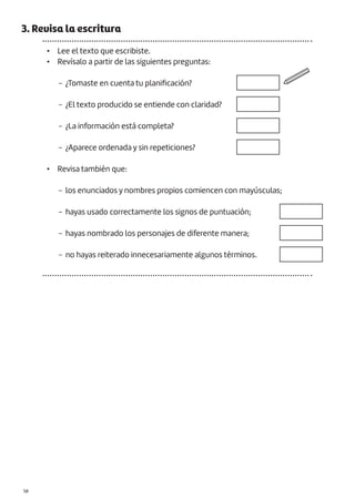 3. Revisa la escritura
• Lee el texto que escribiste.
• Revísalo a partir de las siguientes preguntas:
− ¿Tomaste en cuenta tu planificación?
− ¿El texto producido se entiende con claridad?
− ¿La información está completa?
− ¿Aparece ordenada y sin repeticiones?
• Revisa también que:
− los enunciados y nombres propios comiencen con mayúsculas;
− hayas usado correctamente los signos de puntuación;
− hayas nombrado los personajes de diferente manera;
− no hayas reiterado innecesariamente algunos términos.
−D. Lectura para compartir en familia
|58
 