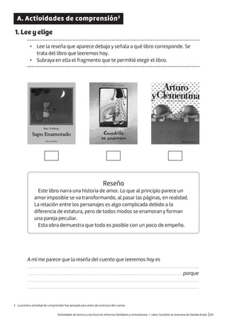 Actividades de lectura y escritura en entornos familiares y comunitarios / Libro Cocodrilo se enamora de Daniela Kulot |63
A. Actividades de comprensión3
1. Lee y elige
• Lee la reseña que aparece debajo y señala a qué libro corresponde. Se
trata del libro que leeremos hoy.
• Subraya en ella el fragmento que te permitió elegir el libro.
Reseña
Este libro narra una historia de amor. Lo que al principio parece un
amor imposible se va transformando, al pasar las páginas, en realidad.
La relación entre los personajes es algo complicada debido a la
diferencia de estatura, pero de todos modos se enamoran y forman
una pareja peculiar.
Esta obra demuestra que todo es posible con un poco de empeño.
A mí me parece que la reseña del cuento que leeremos hoy es
.........................................................................................................................................................
.......................................................................................................................................... porque
.........................................................................................................................................................
.........................................................................................................................................................
3 La primera actividad de comprensión fue pensada para antes de la lectura del cuento.
 
