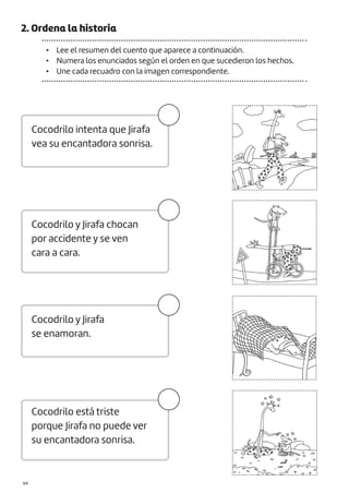 |64
2. Ordena la historia
• Lee el resumen del cuento que aparece a continuación.
• Numera los enunciados según el orden en que sucedieron los hechos.
• Une cada recuadro con la imagen correspondiente.
Cocodrilo intenta que Jirafa
vea su encantadora sonrisa.
Cocodrilo y Jirafa chocan
por accidente y se ven
cara a cara.
Cocodrilo y Jirafa
se enamoran.
Cocodrilo está triste
porque Jirafa no puede ver
su encantadora sonrisa.
 