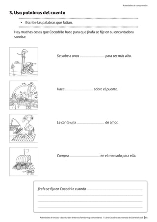 Actividades de lectura y escritura en entornos familiares y comunitarios / Libro Cocodrilo se enamora de Daniela Kulot |65
3. Usa palabras del cuento
• Escribe las palabras que faltan.
Hay muchas cosas que Cocodrilo hace para que Jirafa se fije en su encantadora
sonrisa:
Se sube a unos ................................ para ser más alto.
Hace .................................... sobre el puente.
Le canta una .................................... de amor.
Compra ....................................... en el mercado para ella.
Jirafa se fija en Cocodrilo cuando ........................................................................
.......................................................................................................................................
.......................................................................................................................................
.......................................................................................................................................
Actividades de comprensión
 