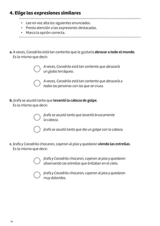 |66
4. Elige las expresiones similares
• Lee en voz alta los siguientes enunciados.
• Presta atención a las expresiones destacadas.
• Marca la opción correcta.
a. A veces, Cocodrilo está tan contento que le gustaría abrazar a todo el mundo.
Es lo mismo que decir:
b. Jirafa se asustó tanto que levantó la cabeza de golpe.
Es lo mismo que decir:
c. Jirafa y Cocodrilo chocaron, cayeron al piso y quedaron viendo las estrellas.
Es lo mismo que decir:
A veces, Cocodrilo está tan contento que abrazaría
un globo terráqueo.
A veces, Cocodrilo está tan contento que abrazaría a
todas las personas con las que se cruza.
Jirafa se asustó tanto que levantó bruscamente
la cabeza.
Jirafa se asustó tanto que dio un golpe con la cabeza.
Jirafa y Cocodrilo chocaron, cayeron al piso y quedaron
observando las estrellas que brillaban en el cielo.
Jirafa y Cocodrilo chocaron, cayeron al piso y quedaron
muy doloridos.
 