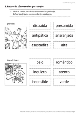 Actividades de lectura y escritura en entornos familiares y comunitarios / Libro Cocodrilo se enamora de Daniela Kulot |67
5. Recuerda cómo son los personajes
• Relee el cuento para recordar cómo es cada personaje.
• Señala los atributos correspondientes a cada uno.
inquieto
insensible
atento
verde
bajo
distraída
antipática
asustadiza
presumida
anaranjada
alta
romántico
Jirafa es:
Cocodrilo es:
Actividades de comprensión
 