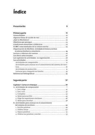 Índice
Presentación 9
Primera parte 11
Generalidades ............................................................12
Algunas líneas de acción de pmc.......................................12
¿Qué es Mochiteca? ......................................................12
Objetivos que persigue ..................................................13
Condiciones materiales y didácticas ..................................13
El mc como mediador de la cultura escrita .........................14
Organización de Mochiteca. Actividades de lectura y escritura
en entornos familiares y comunitarios............................................ 14
Lectura y relectura de cuentos .........................................15
Los libros seleccionados.................................................16
Los capítulos de actividades: su organización .......................18
Las actividades ...........................................................21
Actividades de comprensión ...................................... 21
Actividades para avanzar en el conocimiento del sistema de escri-
tura.................................................................. 26
Actividades de producción......................................... 31
Lecturas para compartir en familia............................... 34
Referencias bibliográficas ..............................................35
Segunda parte 37
Capítulo 1. Cartas en el bosque .....................................................................39
A. Actividades de comprensión1 ..................................................................... 41
1. Lee y elige ........................................................ 41
2. Lee y une ......................................................... 42
3. Completa......................................................... 43
4. Relee para escribir............................................... 45
5. Elige las expresiones similares ................................. 46
6. Relee para recordar.............................................. 48
B. Actividades para avanzar en el conocimiento
del sistema de escritura ............................................. 49
1. Escribe palabras ................................................. 49
2. Ordena letras .................................................... 50
3. Separa palabras.................................................. 51
4. Ordena las palabras y escribe................................... 53
 