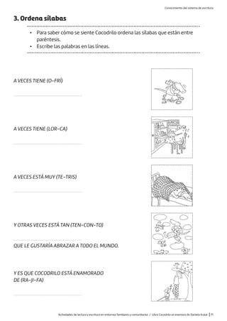 Actividades de lectura y escritura en entornos familiares y comunitarios / Libro Cocodrilo se enamora de Daniela Kulot |71
3. Ordena sílabas
• Para saber cómo se siente Cocodrilo ordena las sílabas que están entre
paréntesis.
• Escribe las palabras en las líneas.
A VECES TIENE (O-FRÍ)
.............................................................
A VECES TIENE (LOR-CA)
.............................................................
A VECES ESTÁ MUY (TE-TRIS)
.............................................................
Y OTRAS VECES ESTÁ TAN (TEN-CON-TO)
.............................................................
QUE LE GUSTARÍA ABRAZAR A TODO EL MUNDO.
Y ES QUE COCODRILO ESTÁ ENAMORADO
DE (RA-JI-FA)
.............................................................
Conocimiento del sistema de escritura
 