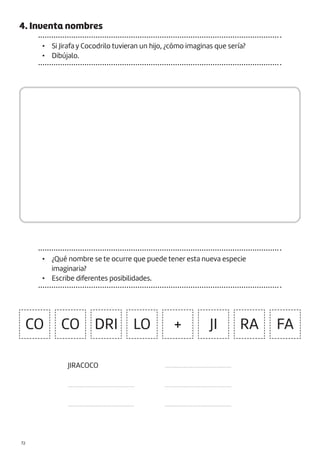 |72
4. Inventa nombres
• Si Jirafa y Cocodrilo tuvieran un hijo, ¿cómo imaginas que sería?
• Dibújalo.
• ¿Qué nombre se te ocurre que puede tener esta nueva especie
imaginaria?
• Escribe diferentes posibilidades.
CO CO DRI LO JI
+ RA FA
JIRACOCO
.........................................
.........................................
.........................................
.........................................
.........................................
 