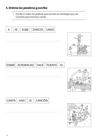 |74
5. Ordena las palabras y escribe
• Escribe en orden las palabras para recordar las estrategias que usa
Cocodrilo para enamorar a Jirafa.
CANTA CANCIÓN
UNA
SE
EL
LE
SUBE ZANCOS
SOBRE ACROBACIAS HACE PUENTE
UNOS
A
....................................................................................................................
....................................................................................................................
....................................................................................................................
 
