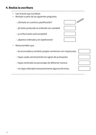 |78
4. Revisa la escritura
• Lee el texto que escribiste.
• Revísalo a partir de las siguientes preguntas:
− ¿Tomaste en cuenta tu planificación?
− ¿El texto producido se entiende con claridad?
− ¿La información está completa?
− ¿Aparece ordenada y sin repeticiones?
• Revisa también que:
− los enunciados y nombres propios comiencen con mayúsculas;
− hayas usado correctamente los signos de puntuación;
− hayas nombrado los personajes de diferente manera;
− no hayas reiterado innecesariamente algunos términos.
 