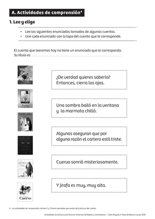 Actividades de lectura y escritura en entornos familiares y comunitarios / Libro Ni guau ni miau de Blanca Lacasa |83
A. Actividades de comprensión4
1. Lee y elige
• Lee los siguientes enunciados tomados de algunos cuentos.
• Une cada enunciado con la tapa del cuento que le corresponde.
El cuento que leeremos hoy no tiene un enunciado que le corresponda.
Su título es .......................................................................................................................
¿De verdad quieres saberlo?
Entonces, cierra los ojos.
Una sombra bailó en la ventana
y la marmota chilló.
Algunos aseguran que por
alguna razón el cartero está triste.
Cuervo sonrió misteriosamente.
Y Jirafa es muy, muy alta.
4 Las actividades de comprensión número 1 y 2 fueron pensadas para antes de la lectura del cuento.
 