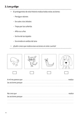 |84
2. Lee y elige
• El protagonista de esta historia realiza todas estas acciones:
− Persigue ratones
− Se sube a los árboles
− Trepa por las cañerías
− Afila sus uñas
− Se tira de los tejados
− Se enreda en ovillos de lana
• ¿Quién crees que realiza esas acciones en este cuento?
A mí me parece que ................................................................................................................. realiza
las acciones porque ...............................................................................................................................
......................................................................................................................................................................
No creo que ................................................................................................................................ realice
las acciones porque ...............................................................................................................................
......................................................................................................................................................................
.....................................................................................................................................................................
 
