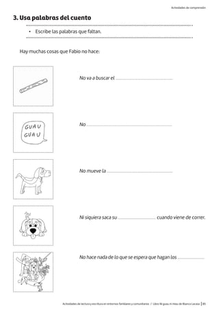 Actividades de lectura y escritura en entornos familiares y comunitarios / Libro Ni guau ni miau de Blanca Lacasa |85
3. Usa palabras del cuento
• Escribe las palabras que faltan.
Hay muchas cosas que Fabio no hace:
No va a buscar el .....................................................
No ...............................................................................
No mueve la .............................................................
Ni siquiera saca su ................................... cuando viene de correr.
No hace nada de lo que se espera que hagan los ..........................
Actividades de comprensión
 