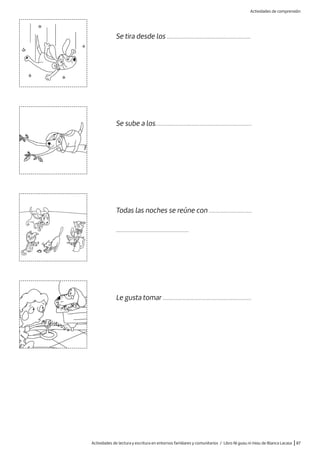 Actividades de lectura y escritura en entornos familiares y comunitarios / Libro Ni guau ni miau de Blanca Lacasa |87
Se tira desde los .....................................................
Se sube a los.............................................................
Le gusta tomar ........................................................
Todas las noches se reúne con ...........................
..............................................
Actividades de comprensión
 