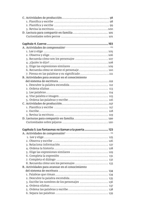 C. Actividades de producción.......................................... 98
1. Planifica y escribe ............................................... 98
2. Planifica y escribe ............................................... 99
3. Revisa la escritura ..............................................100
D. Lectura para compartir en familia ............................... 101
Curiosidades sobre perros ........................................ 101
Capítulo 4. Cuervo ..........................................................................................103
A. Actividades de comprensión5 ....................................................................105
1. Lee y elige ....................................................... 105
2. Observa y elige..................................................106
3. Recuerda cómo son los personajes ............................ 107
4. ¿Quién lo dijo?..................................................108
5. Elige las expresiones similares ................................109
6. Recuerda cómo se siente el personaje......................... 110
7. Piensa en las palabras y su significado.........................111
B. Actividades para avanzar en el conocimiento
del sistema de escritura .............................................112
1. Descubre la palabra escondida................................. 112
2. Ordena sílabas.................................................. 113
3. Lee palabras..................................................... 114
4. Une palabra e imagen.......................................... 115
5. Ordena las palabras y escribe.................................. 116
C. Actividades de producción..........................................117
1. Planifica y escribe .............................................. 117
2. Escribe........................................................... 118
3. Revisa la escritura .............................................. 119
D. Lecturas para compartir en familia.............................. 120
Curiosidades sobre pájaros ....................................... 120
Capítulo 5. Los fantasmas no llaman a la puerta................................... 123
A. Actividades de comprensión6 .................................................................... 125
1. Lee y elige....................................................... 125
2. Observa y escribe ............................................... 126
3. Relaciona información......................................... 127
4. Ordena la historia.............................................. 128
5. Elige las expresiones similares ................................ 129
6. Completa la expresión ......................................... 131
7. Completa el diálogo ............................................ 132
8. Recuerda cómo son los personajes ............................ 133
B. Actividades para avanzar en el conocimiento
del sistema de escritura ............................................ 134
1. Palabras que riman............................................. 134
2. Descubre la palabra escondida................................. 135
3. Escribe los nombres de los personajes ........................ 136
4. Ordena sílabas.................................................. 137
5. Ordena las palabras y escribe.................................. 138
6. Separa las palabras ............................................. 139
 