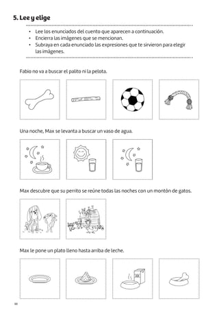 |88
5. Lee y elige
• Lee los enunciados del cuento que aparecen a continuación.
• Encierra las imágenes que se mencionan.
• Subraya en cada enunciado las expresiones que te sirvieron para elegir
las imágenes.
Fabio no va a buscar el palito ni la pelota.
Una noche, Max se levanta a buscar un vaso de agua.
Max descubre que su perrito se reúne todas las noches con un montón de gatos.
Max le pone un plato lleno hasta arriba de leche.
 