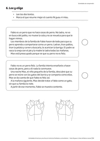 Actividades de lectura y escritura en entornos familiares y comunitarios / Libro Ni guau ni miau de Blanca Lacasa |89
6. Lee y elige
• Lee los dos textos.
• Marca el que resume mejor el cuento Ni guau ni miau.
Fabio no es un perro feliz. La familia intenta enseñarle a hacer
cosas de perro, pero a él nada lo conmueve.
Una noche Max, el niño pequeño de la familia, descubre que su
perro se reúne con los gatos del barrio y se comporta como ellos.
Max se da cuenta de que Fabio es feliz así.
A la mañana siguiente, Max decide tratar a Fabio como un gato,
sin que su familia lo note.
A partir de ese momento, Fabio se muestra contento.
Fabio es un perro que no hace cosas de perro. No ladra, no va
en busca del palito, no mueve la cola y no se revuelca para que le
hagan mimos.
Los miembros de la familia de Fabio hacen de todo para que su
perro aprenda a comportarse como un perro. Ladran, tiran palitos,
tiran la pelota y corren a buscarla, le acarician la barriga. El padre se
rasca la oreja con el pie y la madre le ladra todas las mañanas.
Max está preocupado porque ve que su perro no es feliz.
Actividades de comprensión
 