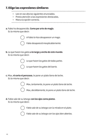 |90
7. Elige las expresiones similares
• Lee en voz alta los siguientes enunciados.
• Presta atención a las expresiones destacadas.
• Marca la opción correcta.
a. Fabio ha desaparecido. Como por arte de magia.
Es lo mismo que decir:
b. Lo que hacen los gatos a lo largo y ancho de este mundo.
Es lo mismo que decir:
c. Max, ni corto ni perezoso, le pone un plato lleno de leche.
Es lo mismo que decir:
d. Fabio sale de su letargo con los ojos como platos.
Es lo mismo que decir:
A Fabio lo hizo desaparecer un mago.
Fabio desapareció inexplicablemente.
Lo que hacen los gatos de todas partes.
Lo que hacen los gatos del barrio.
Max, lentamente, le pone un plato lleno de leche.
Max, decididamente, le pone un plato lleno de leche.
Fabio sale de su letargo con la mirada en el plato.
Fabio sale de su letargo con los ojos bien abiertos.
 