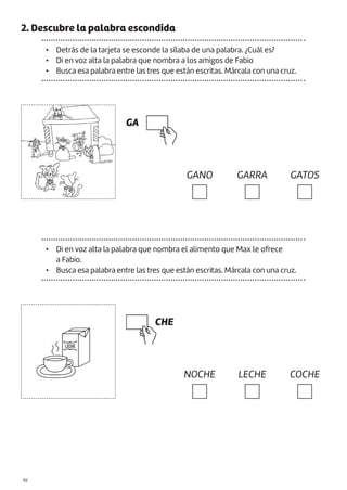 |92
2. Descubre la palabra escondida
• Detrás de la tarjeta se esconde la sílaba de una palabra. ¿Cuál es?
• Di en voz alta la palabra que nombra a los amigos de Fabio
• Busca esa palabra entre las tres que están escritas. Márcala con una cruz.
GA
CHE
GANO
NOCHE
GARRA
LECHE
GATOS
COCHE
• Di en voz alta la palabra que nombra el alimento que Max le ofrece
a Fabio.
• Busca esa palabra entre las tres que están escritas. Márcala con una cruz.
 