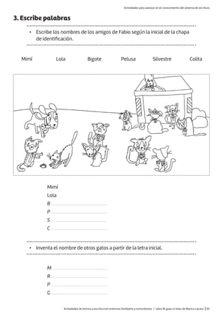 Actividades de lectura y escritura en entornos familiares y comunitarios / Libro Ni guau ni miau de Blanca Lacasa |93
3. Escribe palabras
• Escribe los nombres de los amigos de Fabio según la inicial de la chapa
de identificación.
Mimí
Lola
B ...................................................
P ...................................................
S ...................................................
C ...................................................
Mimí Lola Bigote Pelusa Silvestre Colita
• Inventa el nombre de otros gatos a partir de la letra inicial.
M ..................................................
R ...................................................
P ...................................................
G ...................................................
Actividades para avanzar en el conocimiento del sistema de escritura
 