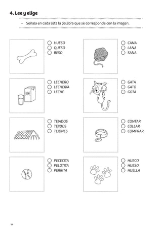 |94
4. Lee y elige
• Señala en cada lista la palabra que se corresponde con la imagen.
HUESO
QUESO
BESO
LECHERO
LECHERÍA
LECHE
TEJADOS
TEJIDOS
TEJONES
PECECITA
PELOTITA
PERRITA
GATA
GATO
GOTA
CONTAR
COLLAR
COMPRAR
HUECO
HUESO
HUELLA
CANA
LANA
SANA
 