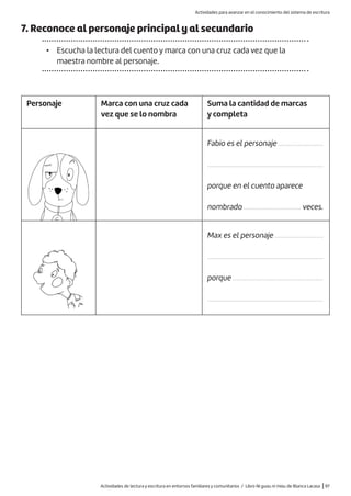 Actividades de lectura y escritura en entornos familiares y comunitarios / Libro Ni guau ni miau de Blanca Lacasa |97
7. Reconoce al personaje principal y al secundario
• Escucha la lectura del cuento y marca con una cruz cada vez que la
maestra nombre al personaje.
Personaje Marca con una cruz cada
vez que se lo nombra
Suma la cantidad de marcas
y completa
Fabio es el personaje ..........................
...................................................................
porque en el cuento aparece
nombrado ................................. veces.
Max es el personaje ............................
...................................................................
porque ....................................................
...................................................................
Actividades para avanzar en el conocimiento del sistema de escritura
 