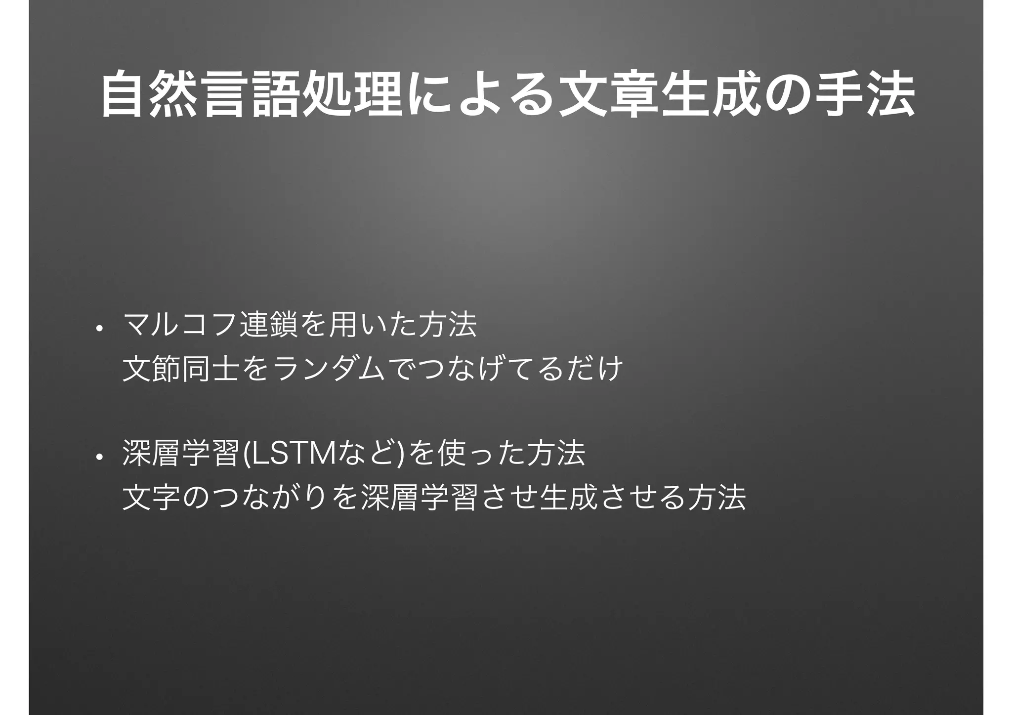 自然言語処理による文章生成の手法
• マルコフ連鎖を用いた方法 
文節同士をランダムでつなげてるだけ
• 深層学習(LSTMなど)を使った方法 
文字のつながりを深層学習させ生成させる方法
 