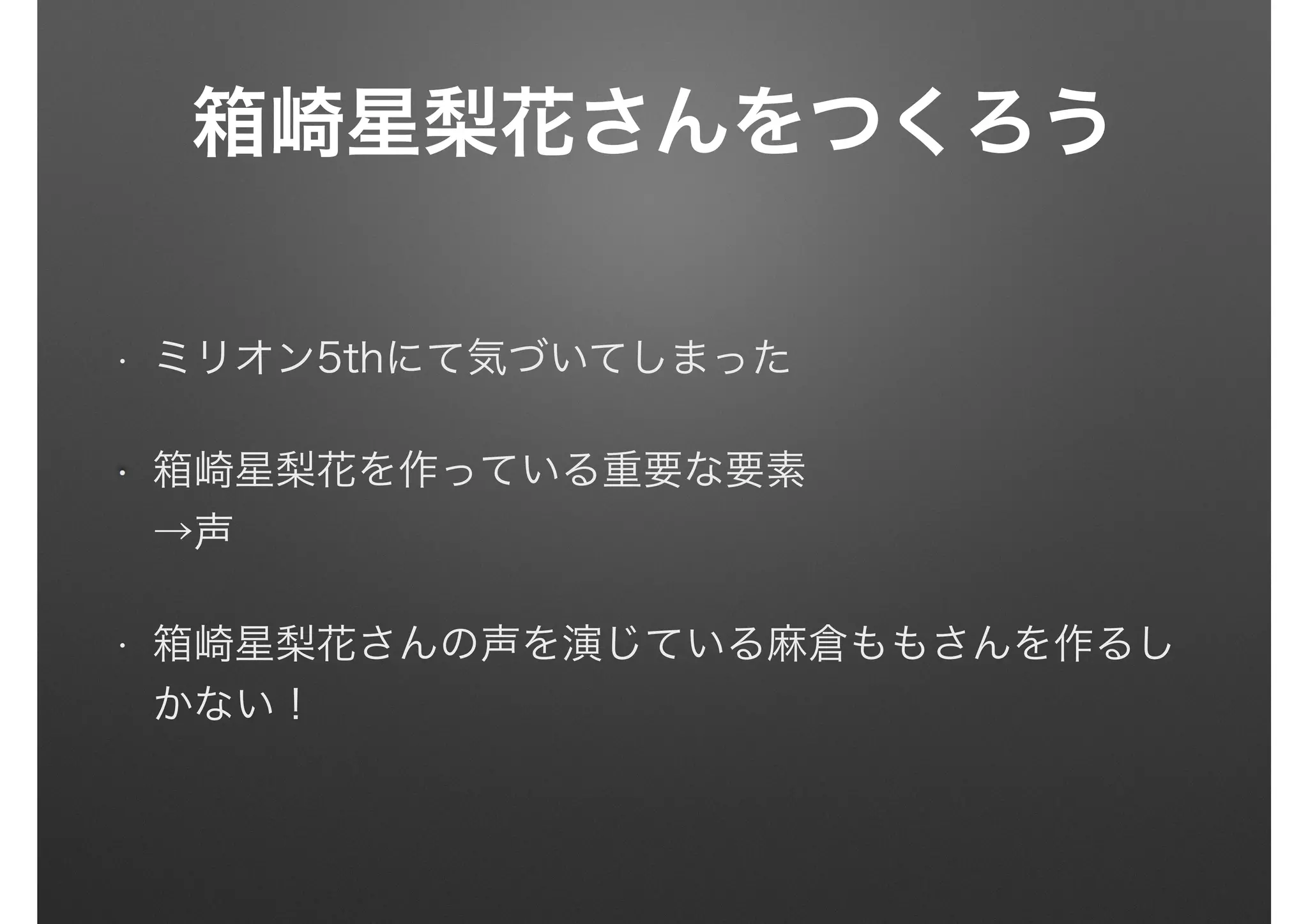 箱崎星梨花さんをつくろう
• ミリオン5thにて気づいてしまった
箱崎星梨花を作っている重要な要素 
→声
• 箱崎星梨花さんの声を演じている麻倉ももさんを作るし
かない！
 