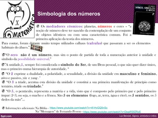 Simbologia dos números 
 Os mediadores cósmicos: planetas, números e cores – “a 
noção de número deve ter nascido da contemplação de um conjunto 
de objetos idênticos ou com uma característica comum. Foi a 
primeira aplicação da teoria dos números. 
Para contar, foram durante muito tempo utilizados calhaus (calculus ) que passaram a ser os elementos 
habituais do ábaco.” 
“O zero não é um número, mas sim o ponto de partida de toda a numeração anterior à unidade e 
símbolo da possibilidade universal.” 
”A unidade,1, sempre foi considerada o símbolo do Ser , de um Deus pessoal, o que não quer dizer único, 
mas o primeiro numa hierarquia de autoridade. “ 
 “O 2 exprime a dualidade, a polaridade, a sexualidade, a divisão da unidade em masculino e feminino, 
ativo e passivo, yin e yang .” 
 “O 3 a tríade, acentua esta divisão da unidade e constitui a sua primeira manifestação de princípio como 
ternário, tríade ou trindade.” 
 “O 5, o pentáculo, representa a matéria e a vida, visto que é composto pelo primeiro par e pelo primeiro 
ímpar: 2+3, ou seja, o macho e a fêmea. São 5 os elementos (fogo, ar, terra, água e éter), os 5 sentidos, os 5 
dedos da mão”… 
https://www.youtube.com/watch?v=DeaiRSfZRzE 
Luc Benoist, Signos, símbolos e mitos 
 Informações adicionais: Na Bíblia - https://www.youtube.com/watch?v=4f-HvGQ5nSc 
Na “Mensagem” de Fernando Pessoa - 
 