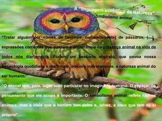 A “linguagem simbólica da Natureza”… 
“Tratar alguém por nomes de [animais, nomeadamente] de pássaros, (…) 
expressões correntes que atestam a importância da presença animal na vida de 
todos nós diariamente. Forjam um bestiário abstrato, que povoa nossa 
fraseologia quotidiana e reafirmam, embora indiretamente, a natureza animal do 
ser humano.” 
“O animal tem, pois, lugar todo particular no imaginário humano. O espaço do 
pensamento que ele ocupa é importante. O simbolismo animal reflete não os 
animais, mas a ideia que o homem tem deles e, talvez, a ideia que tem de si 
próprio”… 
http://salves.com.br/xasimbanim.htm 
Simbolismo animal 
 