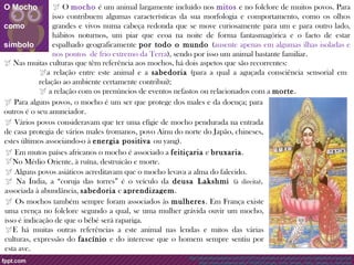  O mocho é um animal largamente incluído nos mitos e no folclore de muitos povos. Para 
isso contribuem algumas características da sua morfologia e comportamento, como os olhos 
grandes e vivos numa cabeça redonda que se move curiosamente para um e para outro lado, 
hábitos noturnos, um piar que ecoa na noite de forma fantasmagórica e o facto de estar 
espalhado geograficamente por todo o mundo (ausente apenas em algumas ilhas isoladas e 
nos pontos de frio extremo da Terra), sendo por isso um animal bastante familiar. 
 Nas muitas culturas que têm referência aos mochos, há dois aspetos que são recorrentes: 
a relação entre este animal e a sabedoria (para a qual a aguçada consciência sensorial em 
relação ao ambiente certamente contribui); 
 a relação com os prenúncios de eventos nefastos ou relacionados com a morte. 
 Para alguns povos, o mocho é um ser que protege dos males e da doença; para 
outros é o seu anunciador. 
 Vários povos consideravam que ter uma efígie de mocho pendurada na entrada 
de casa protegia de vários males (romanos, povo Ainu do norte do Japão, chineses, 
estes últimos associando-o à energia positiva ou yang). 
 Em mutos países africanos o mocho é associado a feitiçaria e bruxaria. 
No Médio Oriente, à ruína, destruição e morte. 
 Alguns povos asiáticos acreditavam que o mocho levava a alma do falecido. 
 Na Índia, a “coruja das torres” é o veículo da deusa Lakshmi (à direita), 
associada à abundância, sabedoria e aprendizagem. 
 Os mochos também sempre foram associados às mulheres. Em França existe 
uma crença no folclore segundo a qual, se uma mulher grávida ouvir um mocho, 
isso é indicação de que o bébé será rapariga. 
E há muitas outras referências a este animal nas lendas e mitos das várias 
culturas, expressão do fascínio e do interesse que o homem sempre sentiu por 
esta ave. 
http://atuavidanosastros.com/2013/07/os-animais-e-a-cultura-o-mocho-sabedoria-e-augurios/ 
https://www.academia.edu/7792563/Corujas_entre_lendas_mitos_deuses_e_demonios 
O Mocho 
como 
símbolo 
 
