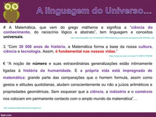 # A Matemática, que vem do grego máthema e significa a “ciência do 
conhecimento, do raciocínio lógico e abstrato”, tem linguagem e conceitos 
universais. http://www.blogdafei.com.br/infofei/2013/09/matematica-a-formula-da-sabedoria/#.VERHefl_uSo 
S “Com 30 000 anos de história, a Matemática forma a base da nossa cultura, 
ciência e tecnologia. Assim, é fundamental nas nossas vidas.” 
€ “A noção de número e suas extraordinárias generalizações estão intimamente 
ligadas à história da humanidade. E a própria vida está impregnada de 
matemática: grande parte das comparações que o homem formula, assim como 
gestos e atitudes quotidianas, aludem conscientemente ou não a juízos aritméticos e 
propriedades geométricas. Sem esquecer que a ciência, a indústria e o comércio 
nos colocam em permanente contacto com o amplo mundo da matemática”… 
http://asabedoriadamatematica.blogspot.pt/ 
https://www.youtube.com/watch?v=BWtrVYNS3BI 
 