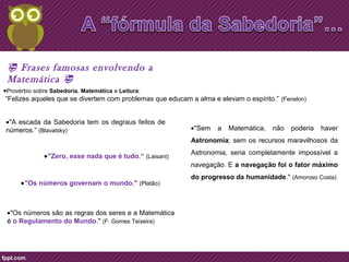 ·Provérbio sobre Sabedoria, Matemática e Leitura: 
“Felizes aqueles que se divertem com problemas que educam a alma e elevam o espírito.” (Fenelon) 
·"A escada da Sabedoria tem os degraus feitos de 
números.“ (Blavatsky) ·"Sem a Matemática, não poderia haver 
·"Zero, esse nada que é tudo.“ (Laisant) 
·"Os números governam o mundo." (Platão) 
·"Os números são as regras dos seres e a Matemática 
é o Regulamento do Mundo." (F. Gomes Teixeira) 
Astronomia; sem os recursos maravilhosos da 
Astronomia, seria completamente impossível a 
navegação. E a navegação foi o fator máximo 
do progresso da humanidade." (Amoroso Costa) 
 Frases famosas envolvendo a 
Matemática  
 