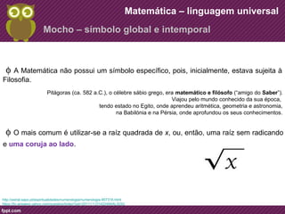 Matemática – linguagem universal 
Mocho – símbolo global e intemporal 
f A Matemática não possui um símbolo específico, pois, inicialmente, estava sujeita à 
Filosofia. 
Pitágoras (ca. 582 a.C.), o célebre sábio grego, era matemático e filósofo (“amigo do Saber”). 
f O mais comum é utilizar-se a raíz quadrada de x, ou, então, uma raíz sem radicando 
e uma coruja ao lado. 
http://astral.sapo.pt/espiritualidades/numerologia/numerologia-907316.html 
https://br.answers.yahoo.com/question/index?qid=20111112142249AALSi3Q 
Viajou pelo mundo conhecido da sua época, 
tendo estado no Egito, onde aprendeu aritmética, geometria e astronomia, 
na Babilónia e na Pérsia, onde aprofundou os seus conhecimentos. 
 