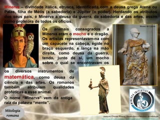 Minerva – divindade itálica, etrusca, identificada com a deusa grega Atena ou 
Palas, filha de Métis (a sabedoria) e Júpiter (o poder). Herdando os atributos 
dos seus pais, é Minerva a deusa da guerra, da sabedoria e das artes, assim 
como protetora de todos os ofícios. 
Mitologia 
romana 
Os animais consagrados a 
Minerva eram o mocho e o dragão. 
Os artistas representavam-na com 
um capacete na cabeça, égide no 
braço esquerdo, e lança na mão 
direita, como deusa da guerra, 
tendo, junto de si, um mocho 
sobre o qual se encontravam os 
os diversos instrumentos de 
matemática, como deusa da 
ciência e das artes. Os romanos 
também atribuíam qualidades 
proféticas a esse animal. 
Museu do Louvre 
Joaquim Chaves Ribeiro, Vocabulário e fabulário da mitologia 
O nome “Minerva” vem da antiga 
raiz da palavra “mente”. 
http://www.olhosdebastet.com.br/textos/Minerva%20ou%20ATENA.htm 
 