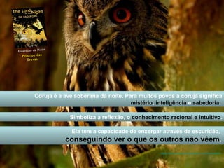 Guar d i ã o da N o i t e 
Coruja é a ave soberana da noite. Para muitos povos a coruja significa 
mistério, inteligência e sabedoria. 
Simboliza a reflexão, o conhecimento racional e intuitivo. 
Ela tem a capacidade de enxergar através da escuridão, 
conseguindo ver o que os outros não vêem. 
https://www.youtube.com/watch?v=cmpwvie8rDk 
P r í n c i p e d a s 
T r e v a s 
 