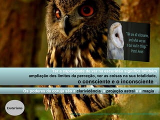 Ter a capacidade de ver na escuridão significa também 
ampliação dos limites da perceção, ver as coisas na sua totalidade, 
o consciente e o inconsciente... 
Os poderes da coruja são a clarividência, a projeção astral e a magia… 
https://www.facebook.com/media/set/?set=a.379817572078113.84293.312926148767256&type=3 
Esoterismo 
 