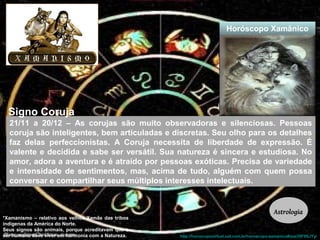 Horóscopo Xamânico 
21/11 a 20/12 – As corujas são muito observadoras e silenciosas. Pessoas 
coruja são inteligentes, bem articuladas e discretas. Seu olho para os detalhes 
faz delas perfeccionistas. A Coruja necessita de liberdade de expressão. É 
valente e decidida e sabe ser versátil. Sua natureza é sincera e estudiosa. No 
amor, adora a aventura e é atraído por pessoas exóticas. Precisa de variedade 
e intensidade de sentimentos, mas, acima de tudo, alguém com quem possa 
conversar e compartilhar seus múltiplos interesses intelectuais. 
http://horoscopovirtual.uol.com.br/horoscopo-xamanico#ixzz39F9SJYyi 
*Xamanismo – relativo aos velhos Xamãs das tribos 
indígenas da América do Norte. 
Seus signos são animais, porque acreditavam que o 
ser humano deve viver em harmonia com a Natureza. 
Astrologia 
Signo Coruja 
 