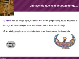 Um fascínio que vem de muito longe… 
 Atena veio do Antigo Egito, da deusa Net (nome grego Neith), deusa da guerra e 
da caça, representada por uma mulher com arco e associada à coruja. 
 Na mitologia egípcia, a coruja também era a forma animal da deusa Isis. 
Mitologia 
egípcia 
 