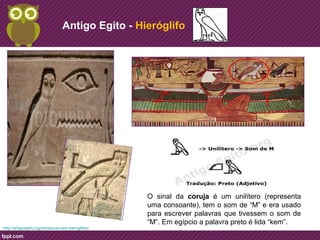 Antigo Egito - Hieróglifo 
O sinal da coruja é um unilítero (representa 
uma consoante), tem o som de “M” e era usado 
para escrever palavras que tivessem o som de 
“M”. Em egípcio a palavra preto é lida “kem”. 
http://antigoegito.org/introducao-aos-hieroglifos/ 
 